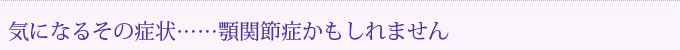 気になるその症状……顎関節症かもしれません