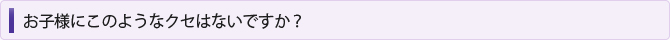 お子様にこのようなクセはないですか？